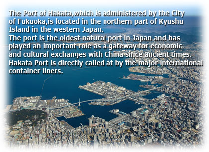 The Port of Hakata.which is administered by the City of Fukuoka,is located in the northern part of Kyushu Island in the western Japan.The port is the oldest natural port in Japan and has played an important role as a gateway for economic and cultural exchanges with China since ancient times. Hakata Port is directly called at by the major international container liners.
