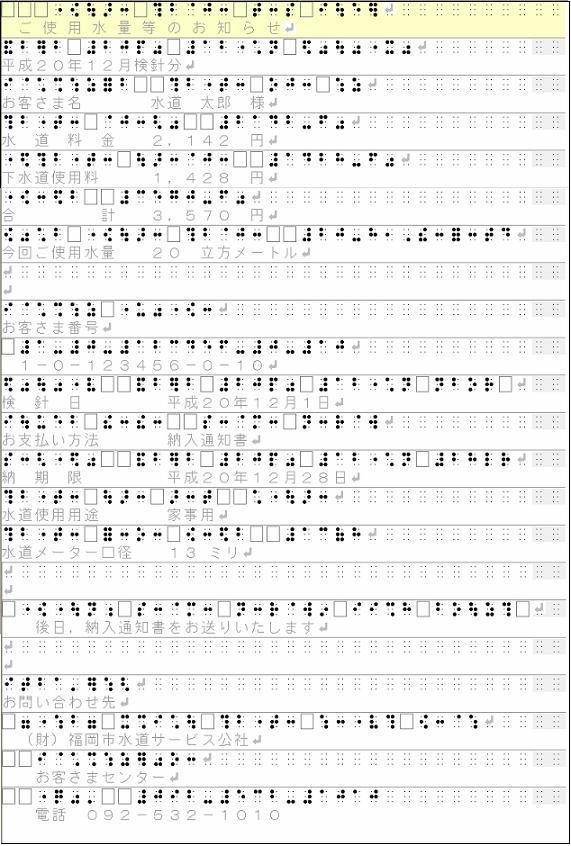 点字文書「ごしよー すいりょー とーの おしらせ へいせい ２０ねん １２がつ けんしんぶん おきゃくさまめい すいどー たろー さま すいどー りょーきん ２１４２えん げすいどー しよーりょー １４２８えん ごーけい ３５７０えん こんかい ごしよー すいりょー ２０りっぽーめーとる  おきゃくさま ばんごー １−０−１２３４５６−０−１０ けんしんび へいせい ２０ねん １２がつ ついたち おしはらい ほーほー のうにゅー つーちしょ のーきげん へいせい ２０ねん １２がつ ２８にち すいどー しよー よーと かじよ すいど− めーたー こーけい １３みり ごじつ， のうにゅー つーちしょを おおくり いたします おといあわせさき ざいだんほうじん　ふくおかしすいどうさーびすこうしゃ おきゃくさま せんたー でんわ ０９２−５３２−１０１０」
