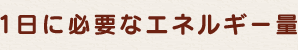1日に必要なエネルギー量（目安）