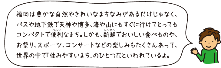 福岡は豊かな自然やきれいなまちなみがあるだけじゃなく、バスや地下鉄で天神や博多、海や山にもすぐに行けてとってもコンパクトで便利なまち。しかも、新鮮でおいしい食べものや、お祭り、スポーツ、コンサートなどの楽しみもたくさんあって、世界の中で「住みやすいまち」のひとつだといわれているよ。