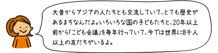 大昔からアジアの人たちとも交流していて、とても歴史があるまちなんだよ。いろいろな国の子どもたちと、20年以上前から「こども会議」を毎年行っていて、今では世界に8千人以上の友だちがいるよ。