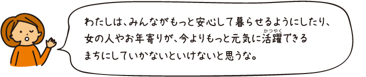 わたしは、みんながもっと安心して暮らせるようにしたり、女の人やお年寄りが、今よりもっと元気に活躍できるまちにしていかないといけないと思うな。