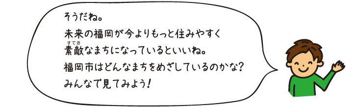 そうだね。未来の福岡が今よりもっと住みやすく素敵なまちになっているといいね。福岡市はどんなまちをめざしているのかな？ みんなで見てみよう！