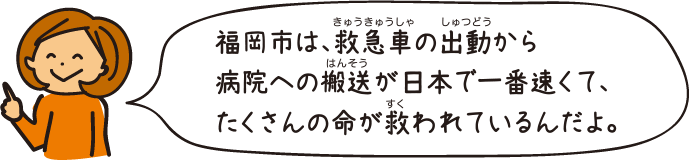 福岡市は、救急車の出動から病院への搬送が日本で一番速くて、たくさんの命が救われているんだよ。