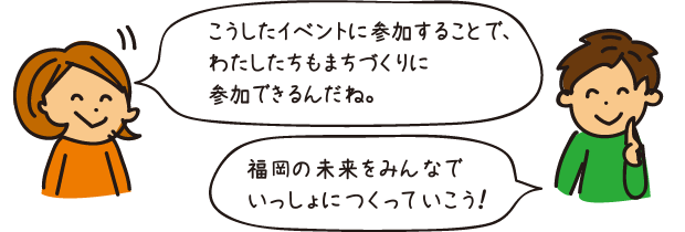 こうしたイベントに参加することで、わたしたちもまちづくりに参加できるんだね。福岡の未来をみんなでいっしょにつくっていこう！