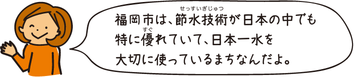 福岡市は、節水技術が日本の中でも特に優れていて、日本一水を大切に使っているまちなんだよ。