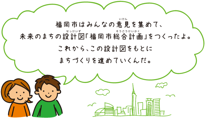 福岡市はみんなの意見を集めて、未来のまちの設計図「福岡市総合計画」をつくったよ。これから、この設計図をもとにまちづくりを進めていくんだ。