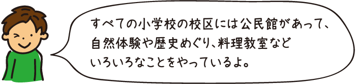 すべての小学校の校区には公民館があって、自然体験や歴史めぐり、料理教室などいろいろなことをやっているよ。