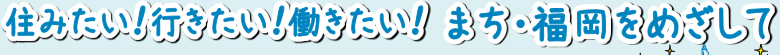 住みたい！行きたい！働きたい！ まち・福岡をめざして