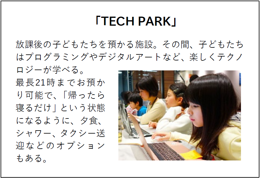 「TECH PARK」 放課後の子どもたちを預かる施設。その間、子どもたちはプログラミングやデジタルアートなど、楽しくテクノロジーが学べる。 最長21時までお預かり可能で、「帰ったら寝るだけ」という状態になるように、夕食、シャワー、タクシー送迎などのオプションもある。