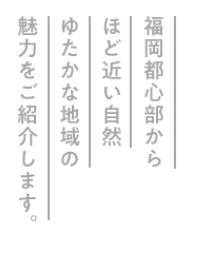 福岡都心部からほど近い自然，ゆたかな地域の魅力をご紹介します