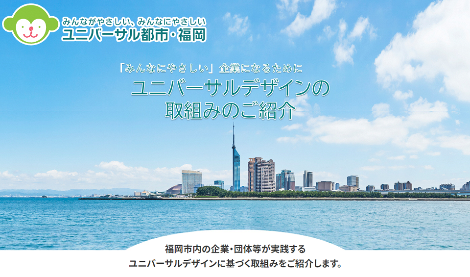 みんなにやさしい企業になるために　ユニバーサルデザインの取組みのご紹介　福岡市内の企業・団体等が実践するユニバーサルデザインに基づくとりくみをご紹介します。