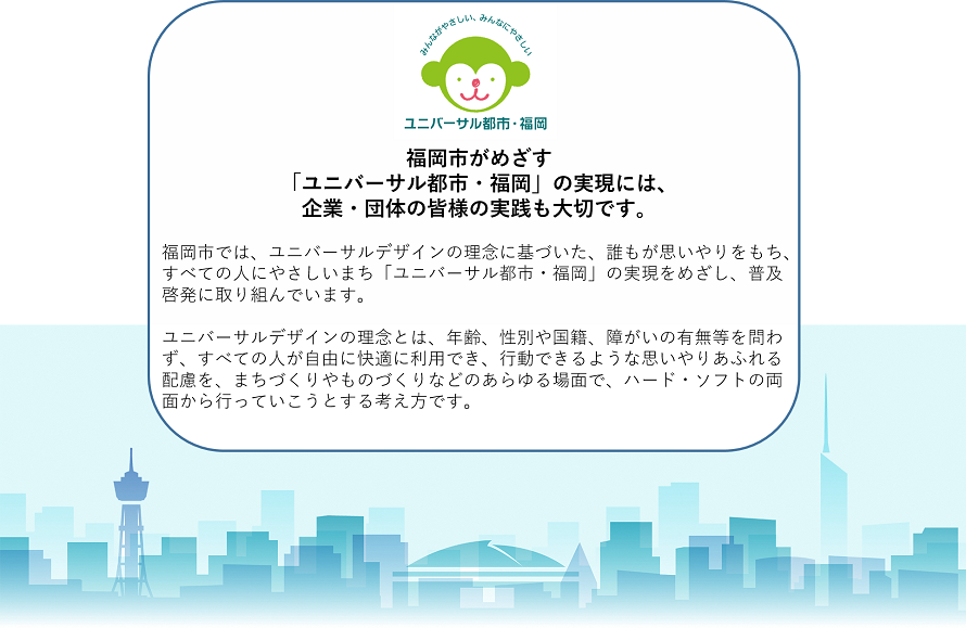 福岡市がめざす「ユニバーサル都市・福岡」の実現には、企業・団体の皆様の実践も大切です。福岡市では、ユニバーサルデザインの理念に基づいた、誰もが思いやりをもち、すべての人にやさしいまち「ユニバーサル都市・福岡」の実現をめざし、普及啓発に取り組んでいます。ユニバーサルデザインの理念とは、年齢、性別や国籍、障がいの有無等を問わず、すべての人が自由に快適に利用でき、行動できるような思いやりあふれる配慮を、まちづくりやものづくりなどのあらゆる場面で、ハード・ソフトの両面から行っていこうとする考え方です。